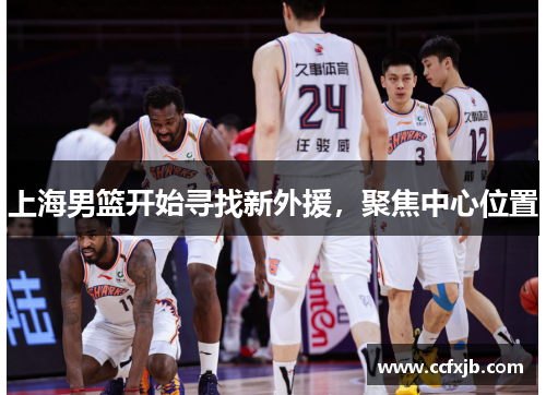 上海男篮开始寻找新外援,聚焦中心位置 上海男篮开始寻找新外援,聚焦中心位置